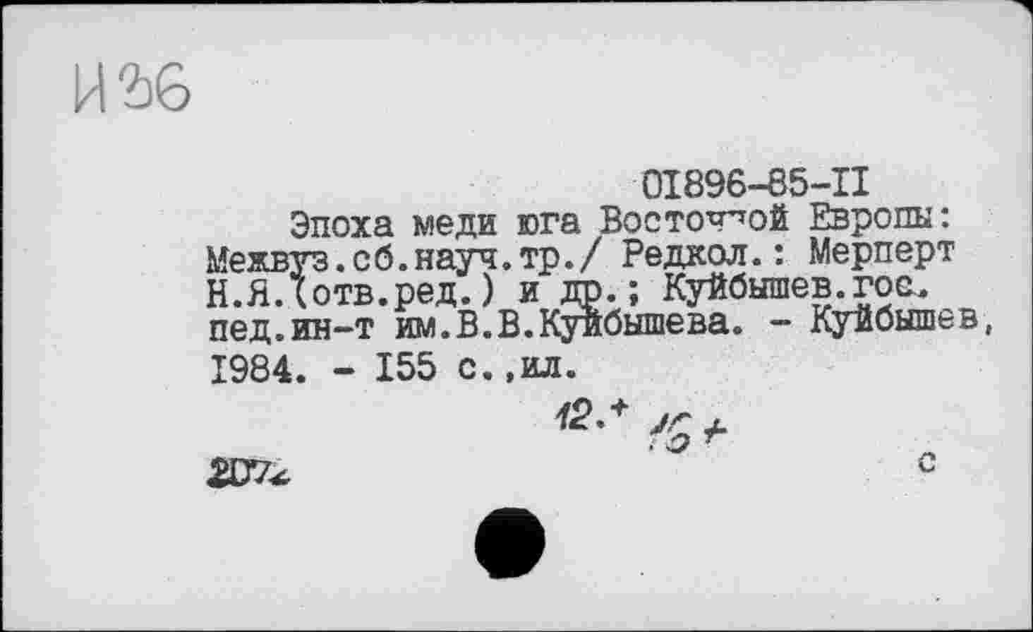 ﻿И 2)6
0I896-65-II
Эпоха меди юга Восточной Европы: Межвуз.сб.науч.тр./ Редкол.: Мерперт Н.ЯДотв.ред.) и др. ; Куйбышев^гое, пед.ин-т им.В.В.Куйбышева. - Куйбышев, 1984. - 155 с.,ил.
<г-+ 'о*
207^	0